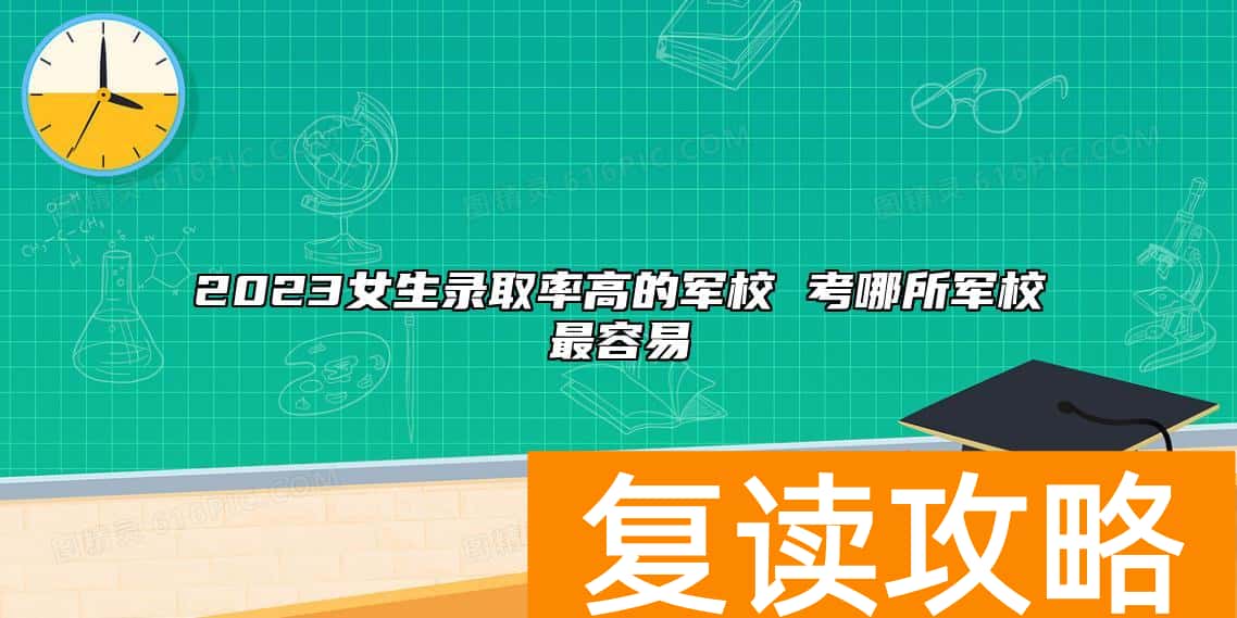 2023女生升学率高的军校 考哪所军校最容易